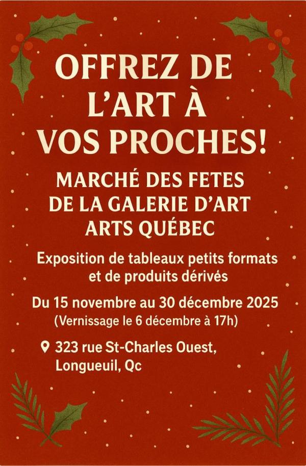 Offrez de l'art à vos proches! Marché des fêtes de la galerie d'art ARTS Québec Exposition de tableaux petits formats et de produits dérivés Du 15 novembre au 30 décembre 2025 Vernissage le 6 décembre 323, rue St-Charles Ouest, Longueuil, QcOffrez de l'art à vos proches! Marché des fêtes de la galerie d'art ARTS Québec Exposition de tableaux petits formats et de produits dérivés Du 15 novembre au 30 décembre 2025 Vernissage le 6 décembre 323, rue St-Charles Ouest, Longueuil, Qc